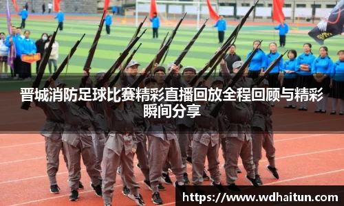 晋城消防足球比赛精彩直播回放全程回顾与精彩瞬间分享