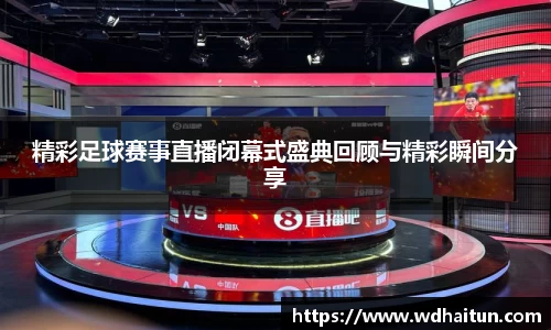 精彩足球赛事直播闭幕式盛典回顾与精彩瞬间分享