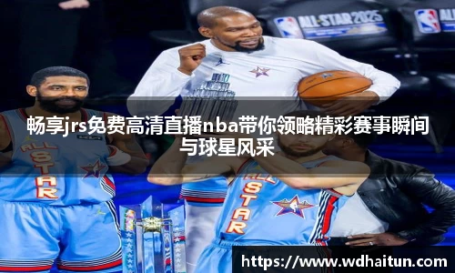 畅享jrs免费高清直播nba带你领略精彩赛事瞬间与球星风采
